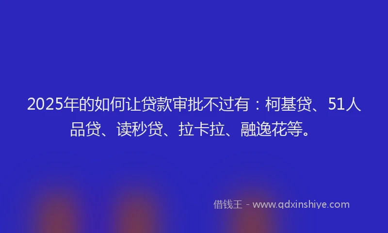 2025年的如何让贷款审批不过有：柯基贷、51人品贷、读秒贷、拉卡拉、融逸花等。