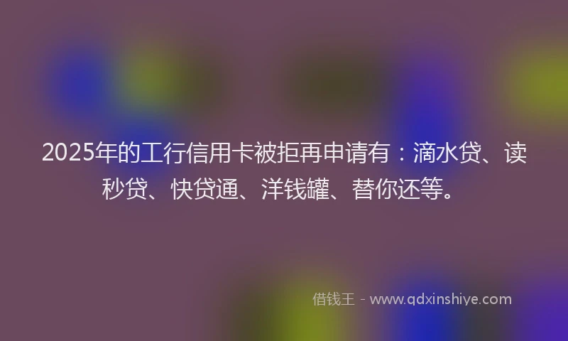 2025年的工行信用卡被拒再申请有：滴水贷、读秒贷、快贷通、洋钱罐、替你还等。