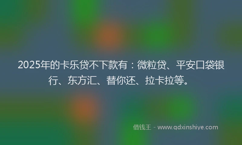 2025年的卡乐贷不下款有：微粒贷、平安口袋银行、东方汇、替你还、拉卡拉等。