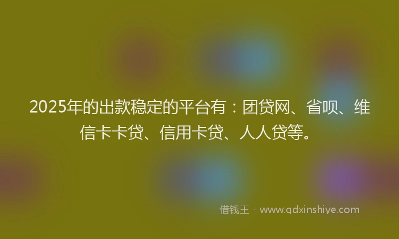 2025年的出款稳定的平台有：团贷网、省呗、维信卡卡贷、信用卡贷、人人贷等。