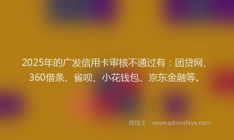 2025年的广发信用卡审核不通过有：团贷网、360借条、省呗、小花钱包、京东金融等。