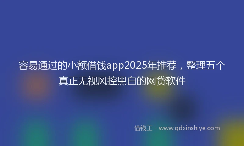 容易通过的小额借钱app2025年推荐，整理五个真正无视风控黑白的网贷软件