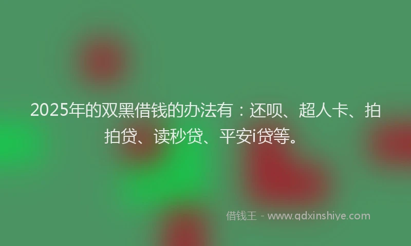 2025年的双黑借钱的办法有：还呗、超人卡、拍拍贷、读秒贷、平安i贷等。