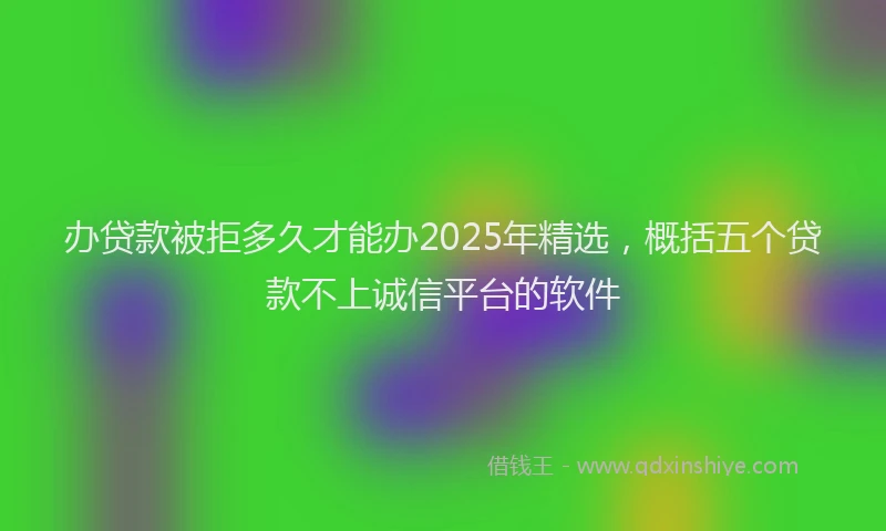 办贷款被拒多久才能办2025年精选，概括五个贷款不上诚信平台的软件