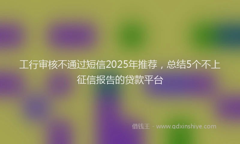 工行审核不通过短信2025年推荐，总结5个不上征信报告的贷款平台