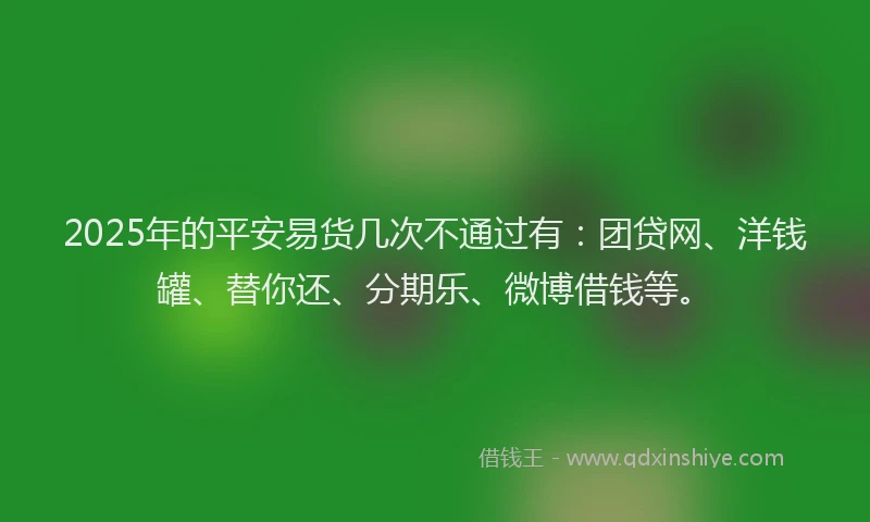 2025年的平安易货几次不通过有：团贷网、洋钱罐、替你还、分期乐、微博借钱等。