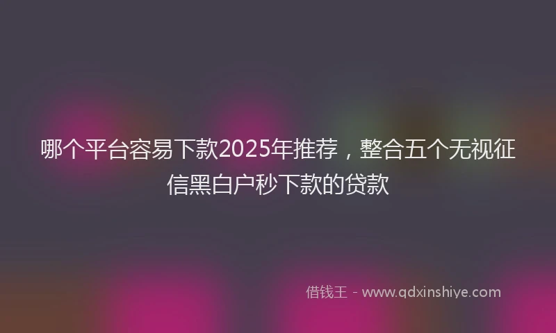 哪个平台容易下款2025年推荐，整合五个无视征信黑白户秒下款的贷款