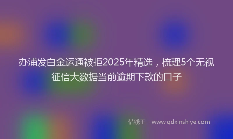 办浦发白金运通被拒2025年精选，梳理5个无视征信大数据当前逾期下款的口子