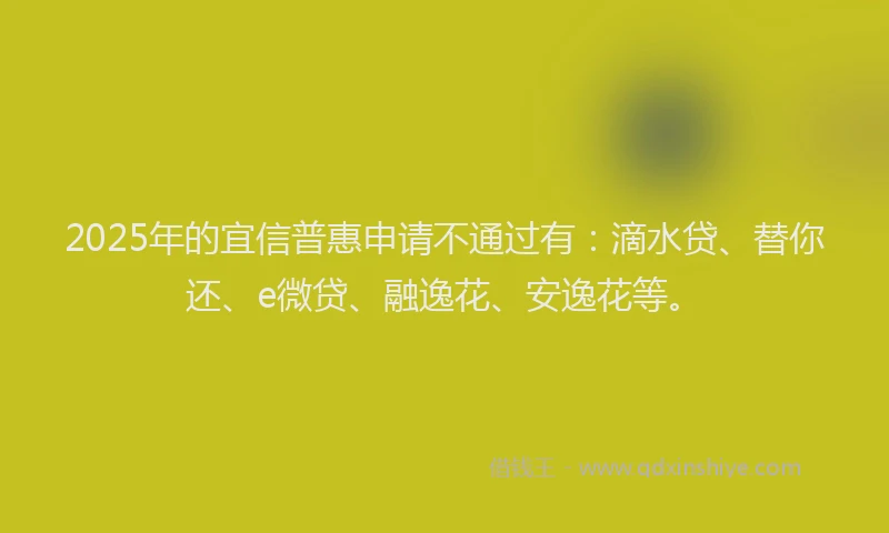 2025年的宜信普惠申请不通过有：滴水贷、替你还、e微贷、融逸花、安逸花等。