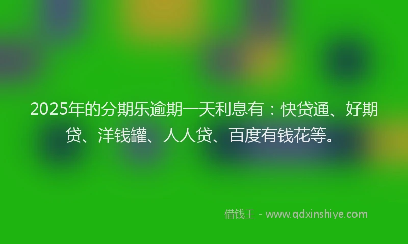 2025年的分期乐逾期一天利息有：快贷通、好期贷、洋钱罐、人人贷、百度有钱花等。