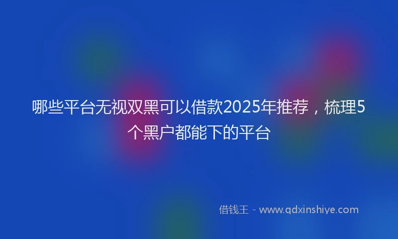 哪些平台无视双黑可以借款2025年推荐，梳理5个黑户都能下的平台