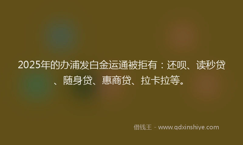 2025年的办浦发白金运通被拒有：还呗、读秒贷、随身贷、惠商贷、拉卡拉等。