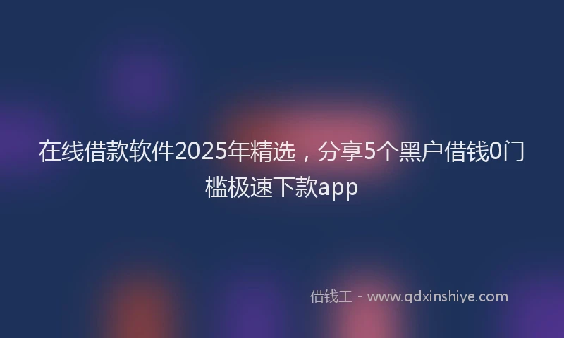 在线借款软件2025年精选，分享5个黑户借钱0门槛极速下款app