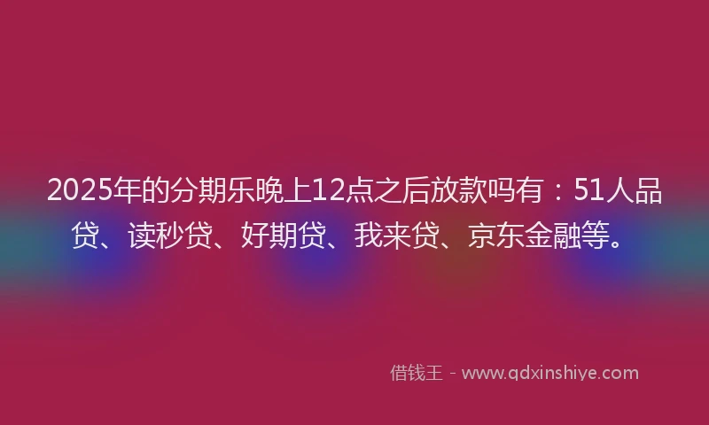 2025年的分期乐晚上12点之后放款吗有：51人品贷、读秒贷、好期贷、我来贷、京东金融等。