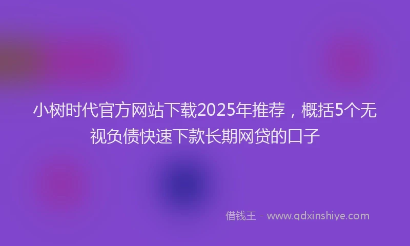 小树时代官方网站下载2025年推荐，概括5个无视负债快速下款长期网贷的口子