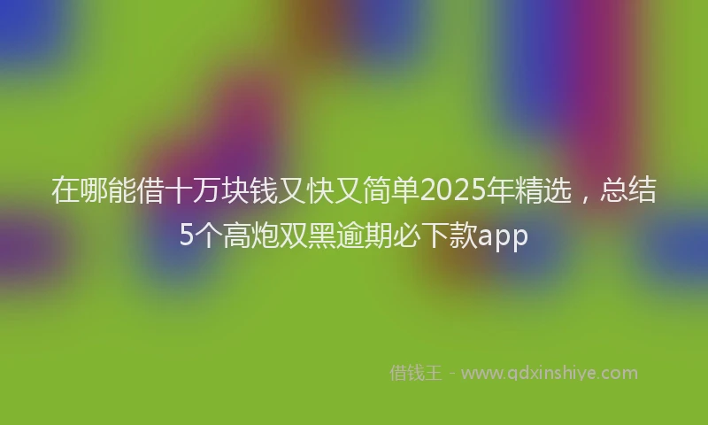 在哪能借十万块钱又快又简单2025年精选，总结5个高炮双黑逾期必下款app