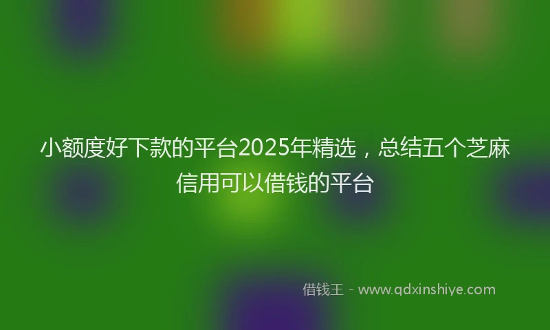 小额度好下款的平台2025年精选，总结五个芝麻信用可以借钱的平台