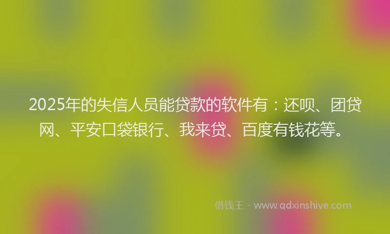 2025年的失信人员能贷款的软件有：还呗、团贷网、平安口袋银行、我来贷、百度有钱花等。