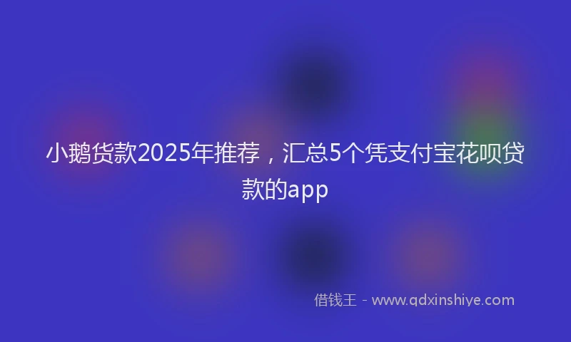 小鹅货款2025年推荐，汇总5个凭支付宝花呗贷款的app