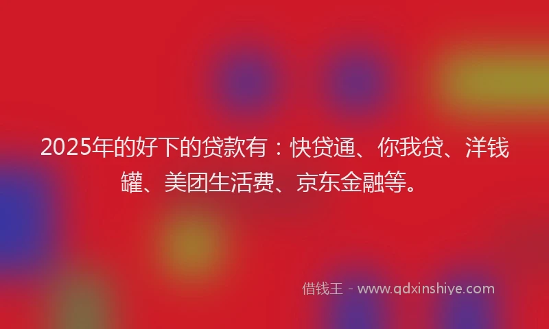 2025年的好下的贷款有：快贷通、你我贷、洋钱罐、美团生活费、京东金融等。
