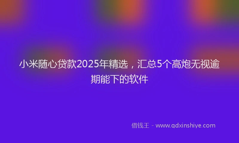 小米随心贷款2025年精选，汇总5个高炮无视逾期能下的软件