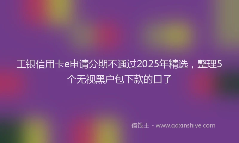 工银信用卡e申请分期不通过2025年精选，整理5个无视黑户包下款的口子