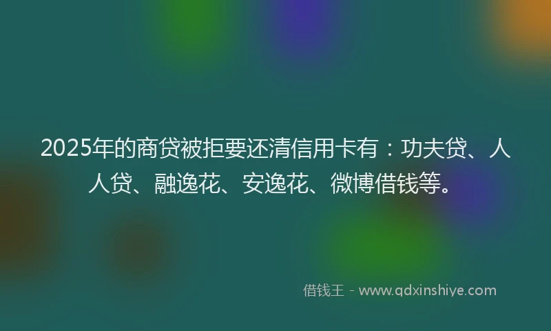 2025年的商贷被拒要还清信用卡有：功夫贷、人人贷、融逸花、安逸花、微博借钱等。