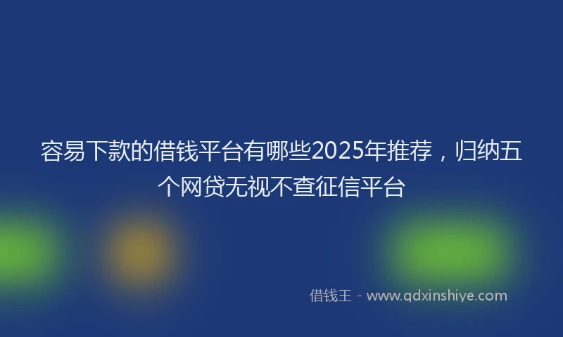 容易下款的借钱平台有哪些2025年推荐，归纳五个网贷无视不查征信平台