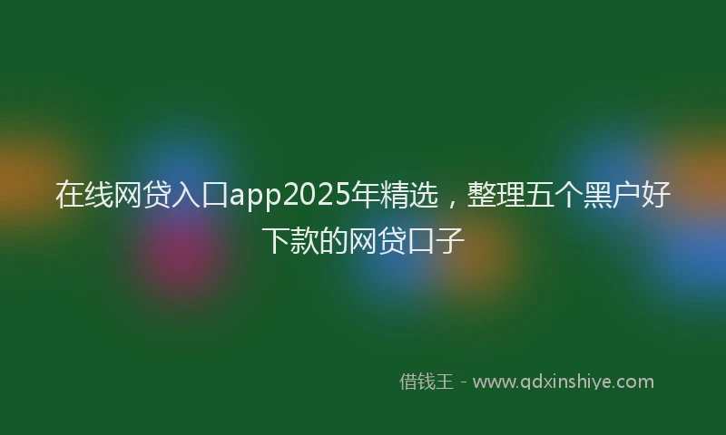 在线网贷入口app2025年精选，整理五个黑户好下款的网贷口子