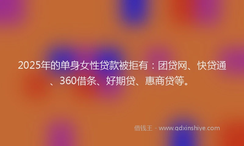 2025年的单身女性贷款被拒有：团贷网、快贷通、360借条、好期贷、惠商贷等。