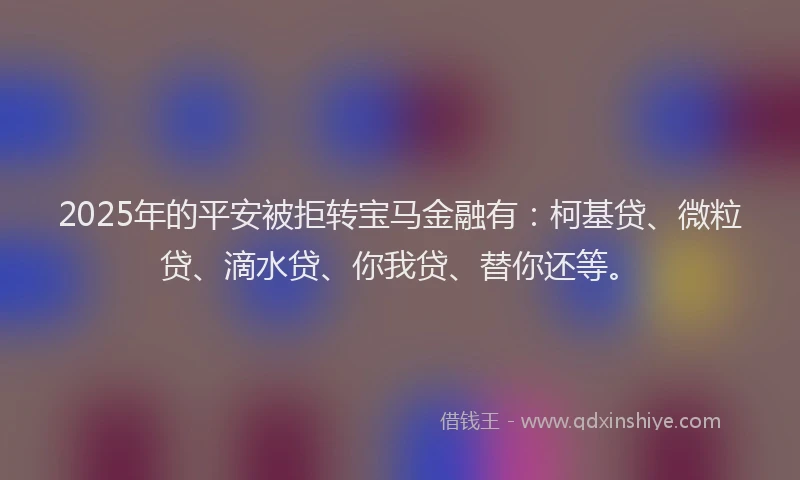 2025年的平安被拒转宝马金融有：柯基贷、微粒贷、滴水贷、你我贷、替你还等。