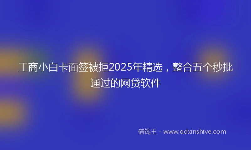 工商小白卡面签被拒2025年精选，整合五个秒批通过的网贷软件