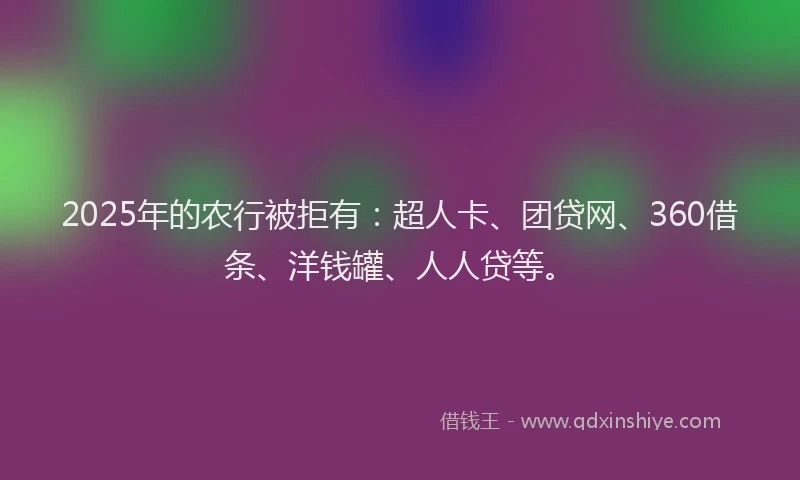 2025年的农行被拒有：超人卡、团贷网、360借条、洋钱罐、人人贷等。
