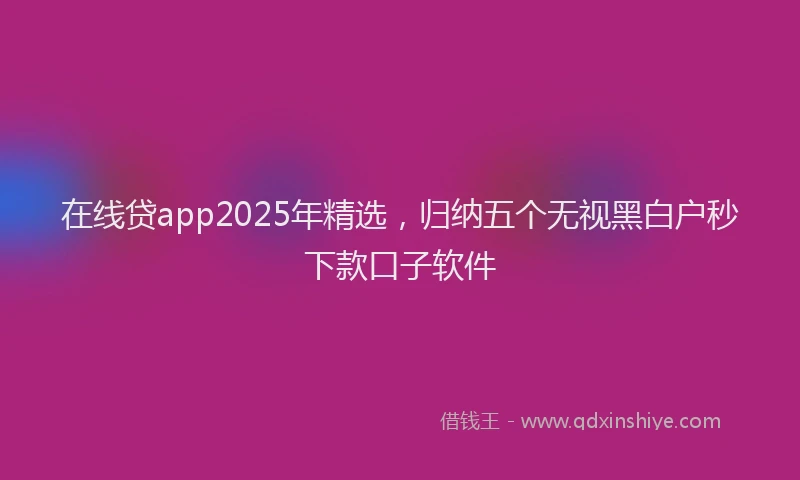 在线贷app2025年精选，归纳五个无视黑白户秒下款口子软件