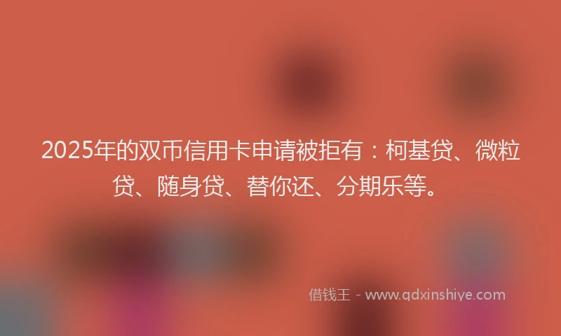 2025年的双币信用卡申请被拒有：柯基贷、微粒贷、随身贷、替你还、分期乐等。