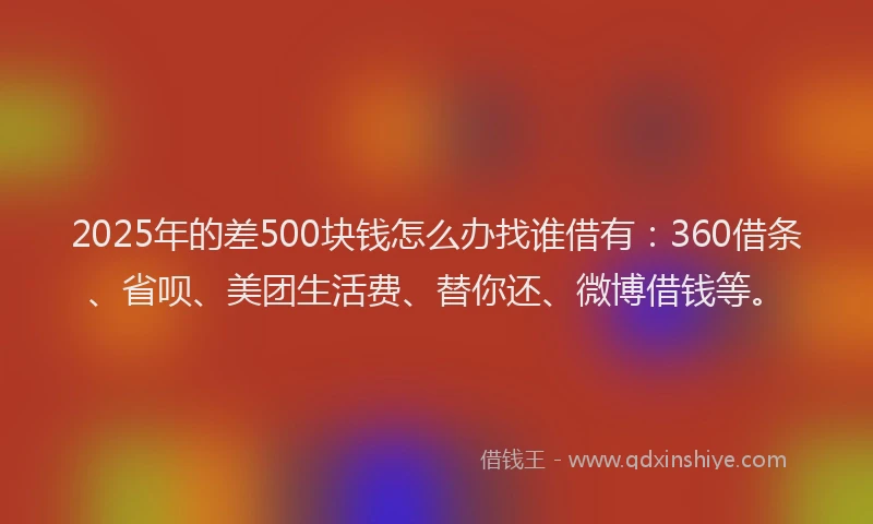 2025年的差500块钱怎么办找谁借有：360借条、省呗、美团生活费、替你还、微博借钱等。