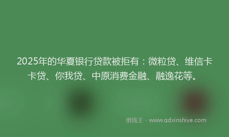 2025年的华夏银行贷款被拒有：微粒贷、维信卡卡贷、你我贷、中原消费金融、融逸花等。