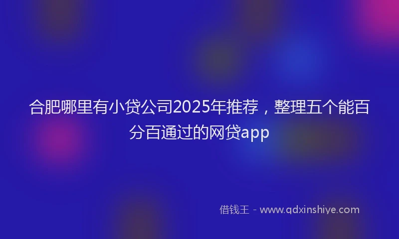 合肥哪里有小贷公司2025年推荐，整理五个能百分百通过的网贷app