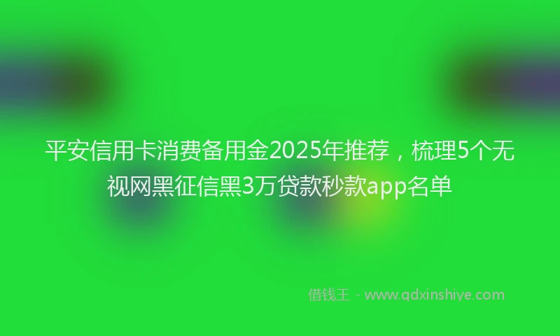 平安信用卡消费备用金2025年推荐，梳理5个无视网黑征信黑3万贷款秒款app名单