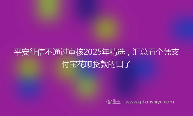 平安征信不通过审核2025年精选，汇总五个凭支付宝花呗贷款的口子