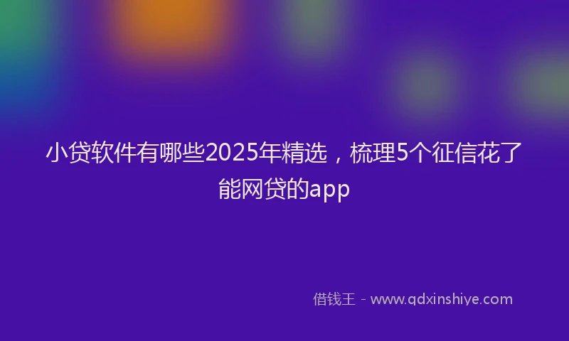 小贷软件有哪些2025年精选，梳理5个征信花了能网贷的app