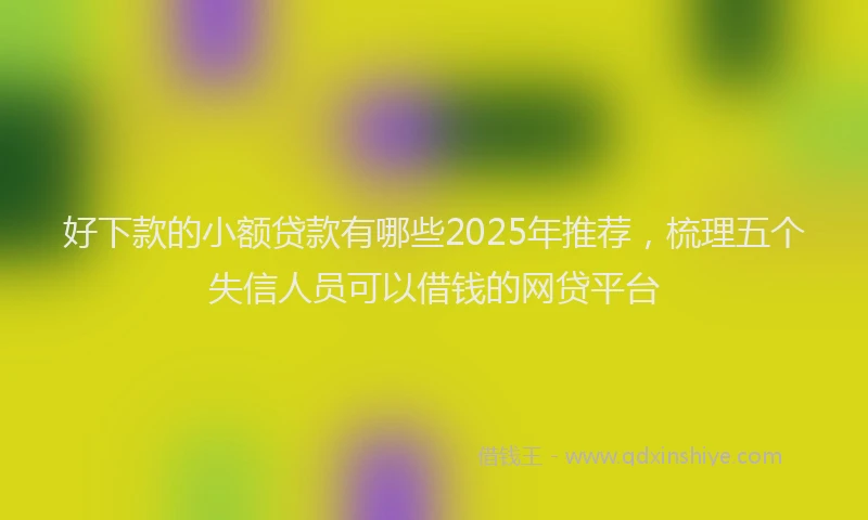 好下款的小额贷款有哪些2025年推荐，梳理五个失信人员可以借钱的网贷平台