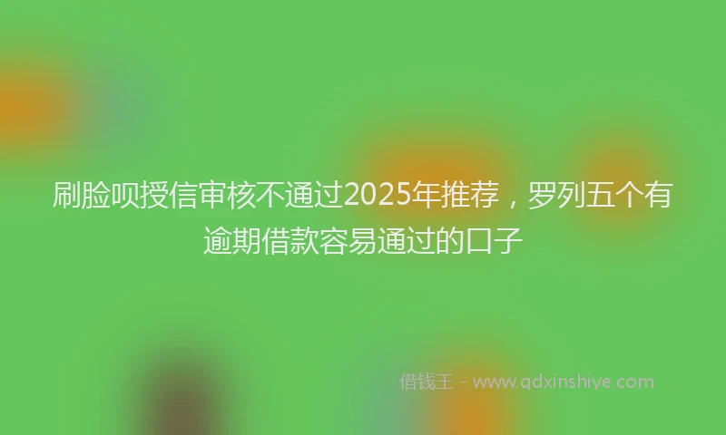 刷脸呗授信审核不通过2025年推荐，罗列五个有逾期借款容易通过的口子
