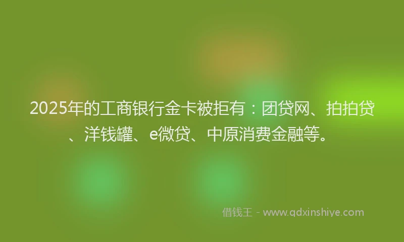 2025年的工商银行金卡被拒有：团贷网、拍拍贷、洋钱罐、e微贷、中原消费金融等。