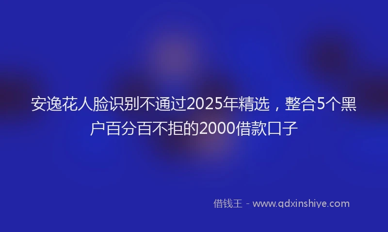 安逸花人脸识别不通过2025年精选，整合5个黑户百分百不拒的2000借款口子