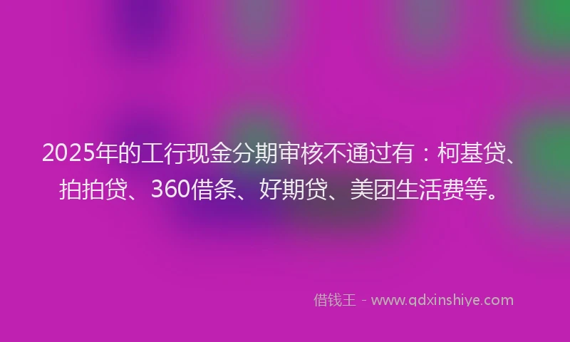 2025年的工行现金分期审核不通过有：柯基贷、拍拍贷、360借条、好期贷、美团生活费等。
