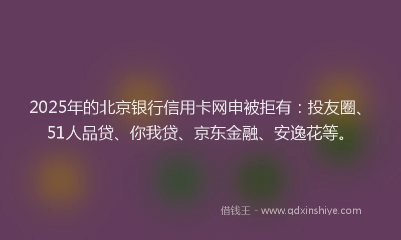 2025年的北京银行信用卡网申被拒有：投友圈、51人品贷、你我贷、京东金融、安逸花等。