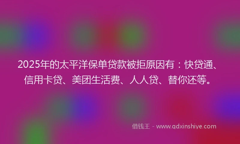 2025年的太平洋保单贷款被拒原因有：快贷通、信用卡贷、美团生活费、人人贷、替你还等。