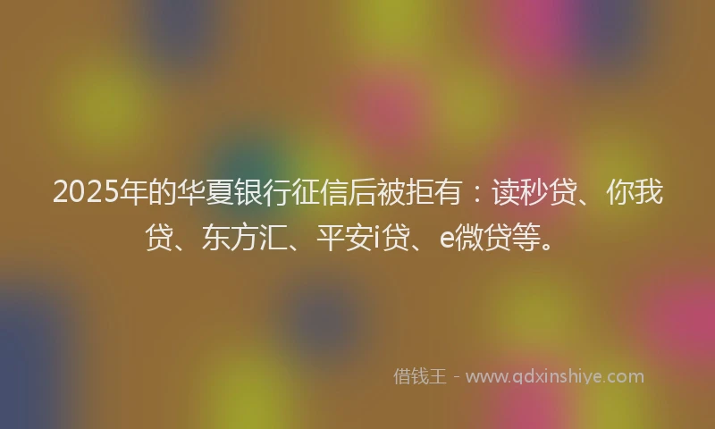 2025年的华夏银行征信后被拒有：读秒贷、你我贷、东方汇、平安i贷、e微贷等。