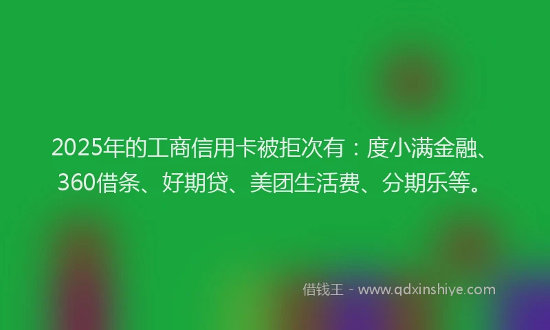 2025年的工商信用卡被拒次有：度小满金融、360借条、好期贷、美团生活费、分期乐等。